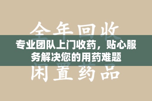 衡阳专业团队上门收药，贴心服务解决您的用药难题