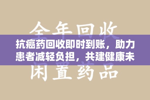 衡阳抗癌药回收即时到账，助力患者减轻负担，共建健康未来