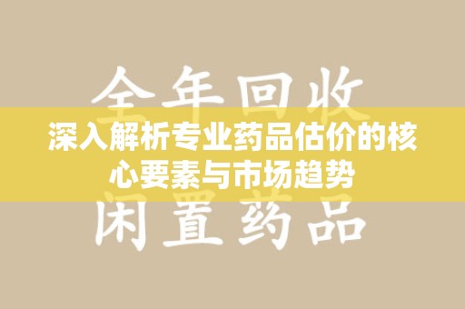 衡阳深入解析专业药品估价的核心要素与市场趋势