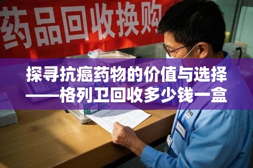 衡阳探寻抗癌药物的价值与选择——格列卫回收多少钱一盒的市场解析