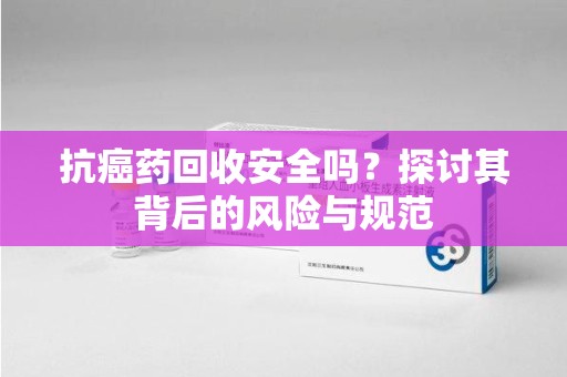 衡阳抗癌药回收安全吗？探讨其背后的风险与规范