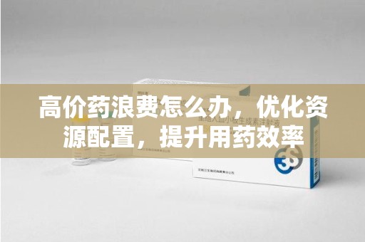衡阳高价药浪费怎么办，优化资源配置，提升用药效率