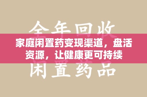 衡阳家庭闲置药变现渠道，盘活资源，让健康更可持续