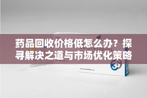 衡阳药品回收价格低怎么办？探寻解决之道与市场优化策略