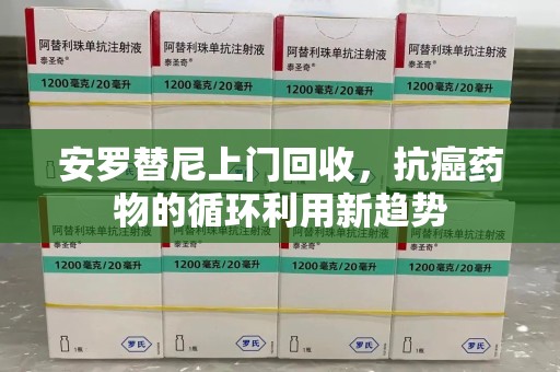 衡阳安罗替尼上门回收，抗癌药物的循环利用新趋势