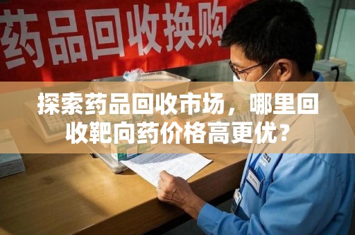 衡阳探索药品回收市场，哪里回收靶向药价格高更优？