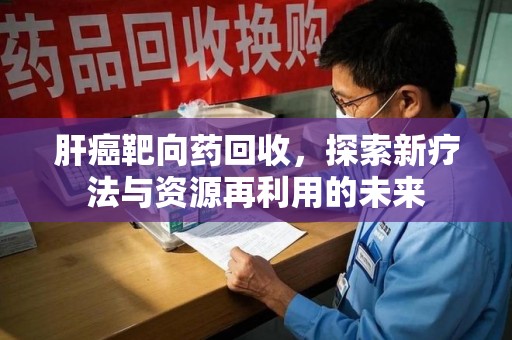 衡阳肝癌靶向药回收，探索新疗法与资源再利用的未来