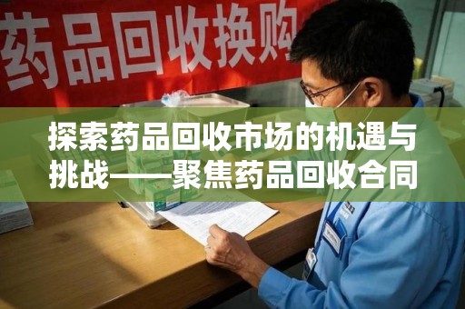 衡阳探索药品回收市场的机遇与挑战——聚焦药品回收合同签订的重要性