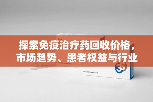衡阳探索免疫治疗药回收价格，市场趋势、患者权益与行业未来