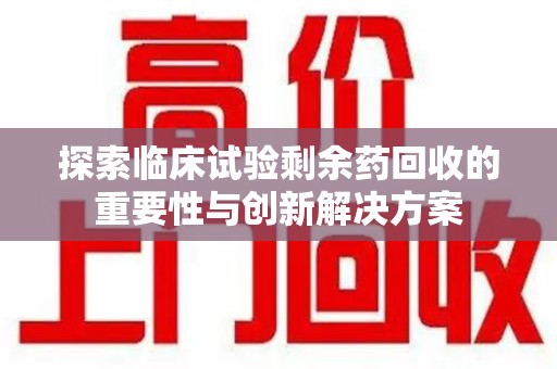 衡阳探索临床试验剩余药回收的重要性与创新解决方案