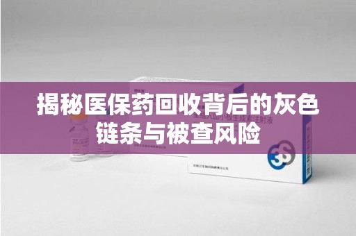 衡阳揭秘医保药回收背后的灰色链条与被查风险