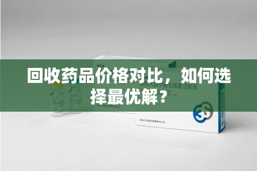 衡阳回收药品价格对比，如何选择最优解？
