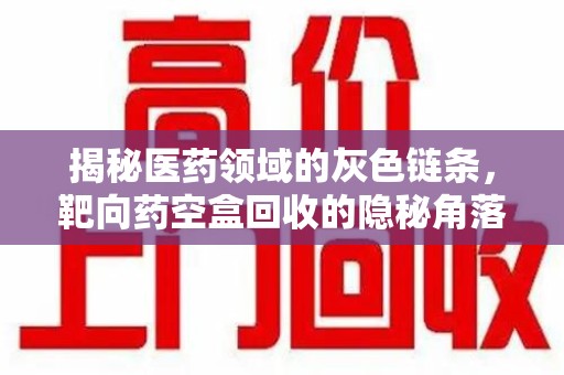 衡阳揭秘医药领域的灰色链条，靶向药空盒回收的隐秘角落