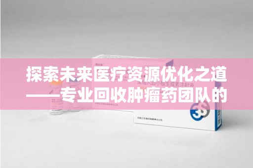 衡阳探索未来医疗资源优化之道——专业回收肿瘤药团队的崛起与使命