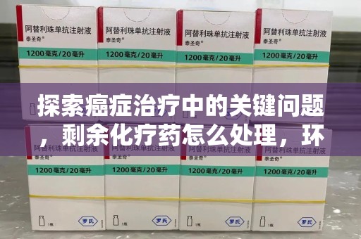 衡阳探索癌症治疗中的关键问题，剩余化疗药怎么处理，环保与健康的平衡之道