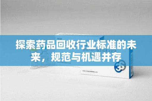 衡阳探索药品回收行业标准的未来，规范与机遇并存