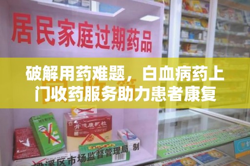 衡阳破解用药难题，白血病药上门收药服务助力患者康复