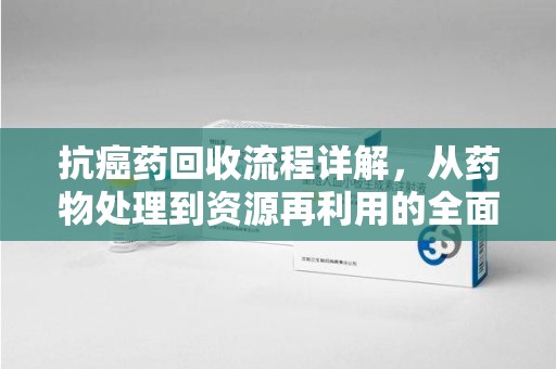 衡阳抗癌药回收流程详解，从药物处理到资源再利用的全面解析