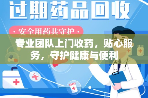 衡阳专业团队上门收药，贴心服务，守护健康与便利