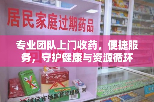 衡阳专业团队上门收药，便捷服务，守护健康与资源循环