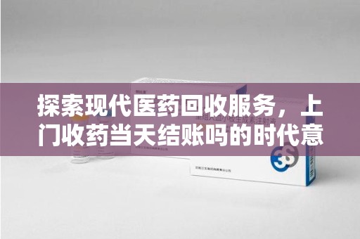衡阳探索现代医药回收服务，上门收药当天结账吗的时代意义与实际操作