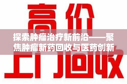 衡阳探索肿瘤治疗新前沿——聚焦肿瘤新药回收与医药创新