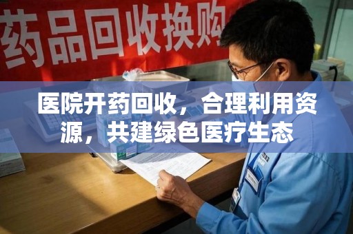 衡阳医院开药回收，合理利用资源，共建绿色医疗生态