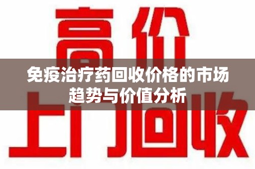 衡阳免疫治疗药回收价格的市场趋势与价值分析