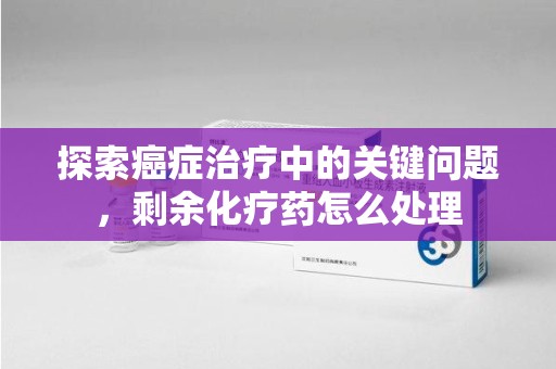 衡阳探索癌症治疗中的关键问题，剩余化疗药怎么处理