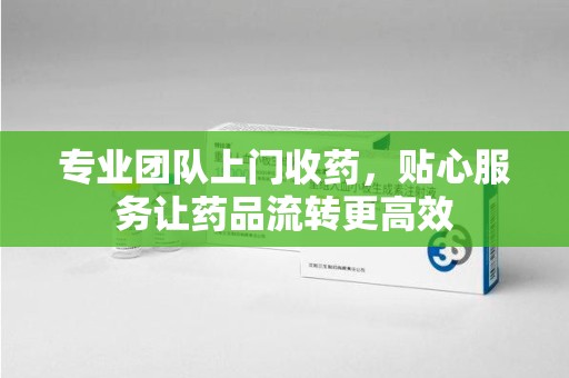 衡阳专业团队上门收药，贴心服务让药品流转更高效