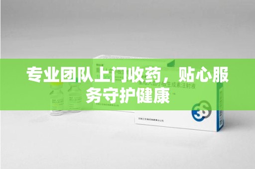 衡阳专业团队上门收药，贴心服务守护健康