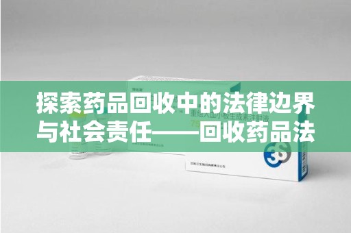 衡阳探索药品回收中的法律边界与社会责任——回收药品法律责任解析