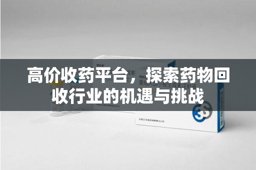 衡阳高价收药平台，探索药物回收行业的机遇与挑战