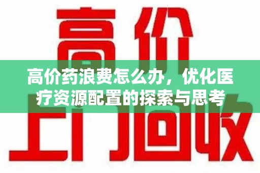衡阳高价药浪费怎么办，优化医疗资源配置的探索与思考