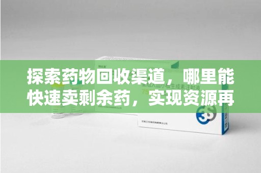 衡阳探索药物回收渠道，哪里能快速卖剩余药，实现资源再利用