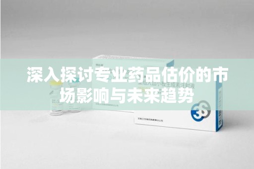 衡阳深入探讨专业药品估价的市场影响与未来趋势
