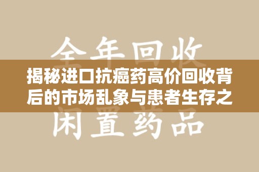 衡阳揭秘进口抗癌药高价回收背后的市场乱象与患者生存之战