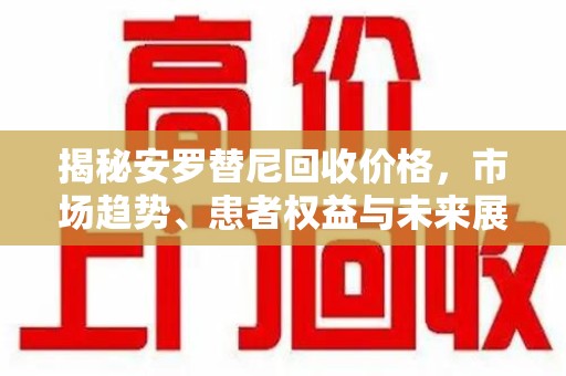 衡阳揭秘安罗替尼回收价格，市场趋势、患者权益与未来展望